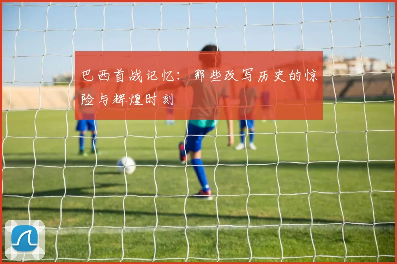 巴西首战记忆:那些改写历史的惊险与辉煌时刻