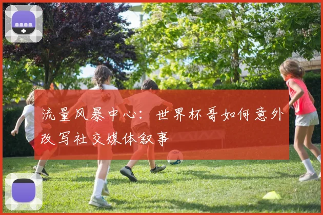 流量风暴中心：世界杯哥如何意外改写社交媒体叙事