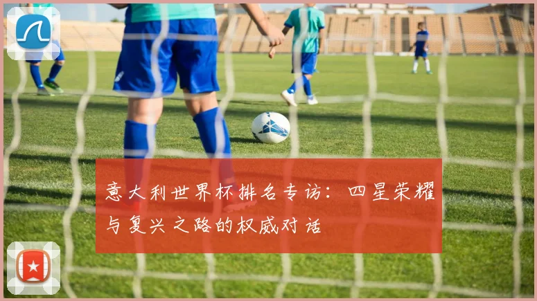 意大利世界杯排名专访:四星荣耀与复兴之路的权威对话
