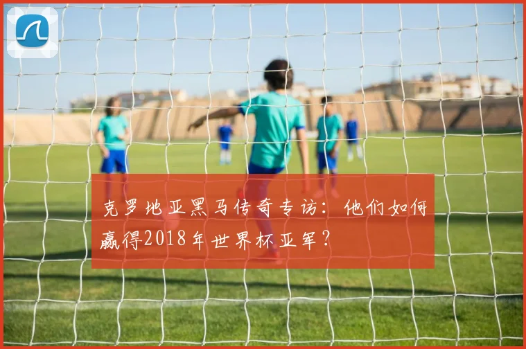 克罗地亚黑马传奇专访：他们如何赢得2018年世界杯亚军？