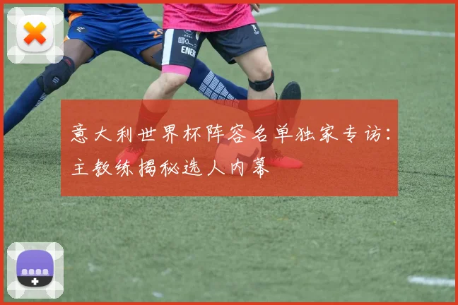 意大利世界杯阵容名单独家专访:主教练揭秘选人内幕