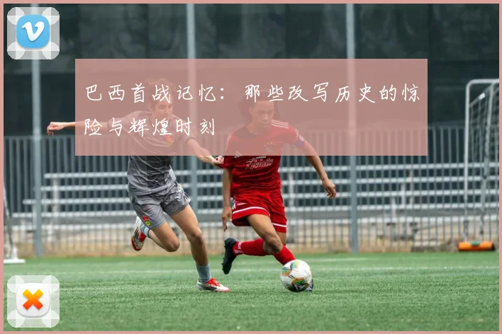 巴西首战记忆:那些改写历史的惊险与辉煌时刻