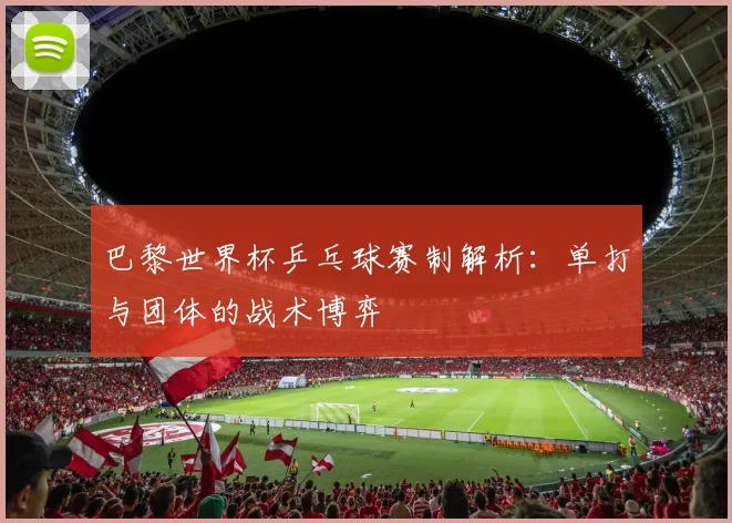 巴黎世界杯乒乓球赛制解析:单打与团体的战术博弈