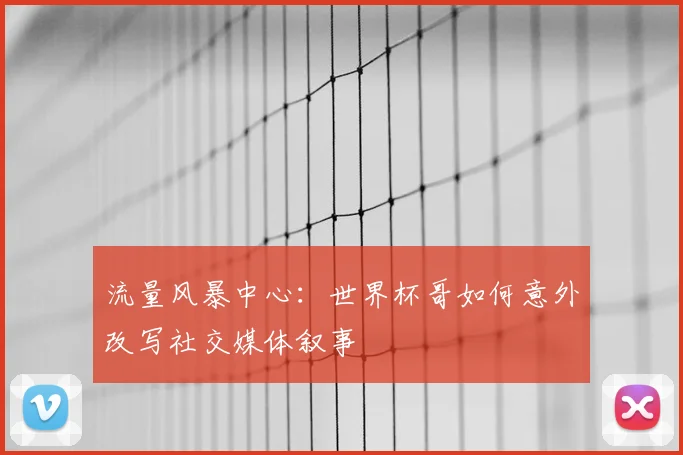 流量风暴中心:世界杯哥如何意外改写社交媒体叙事
