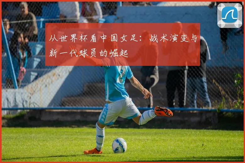 从世界杯看中国女足:战术演变与新一代球员的崛起