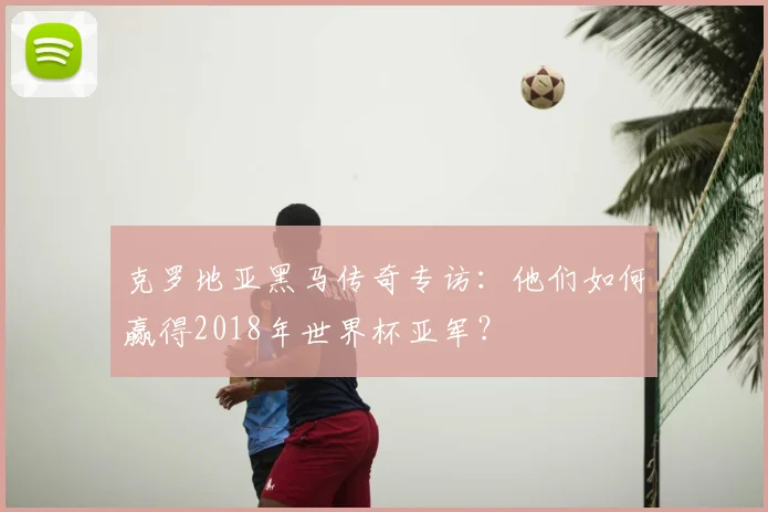 克罗地亚黑马传奇专访：他们如何赢得2018年世界杯亚军？