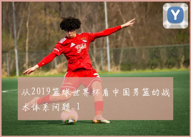 从2019篮球世界杯看中国男篮的战术体系问题_1
