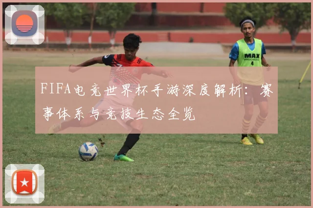 FIFA电竞世界杯手游深度解析：赛事体系与竞技生态全览