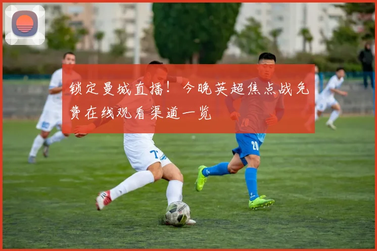 锁定曼城直播！今晚英超焦点战免费在线观看渠道一览