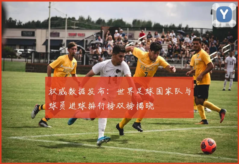 权威数据发布：世界足球国家队与球员进球排行榜双榜揭晓