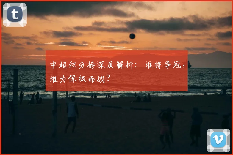 中超积分榜深度解析：谁将争冠，谁为保级而战？
