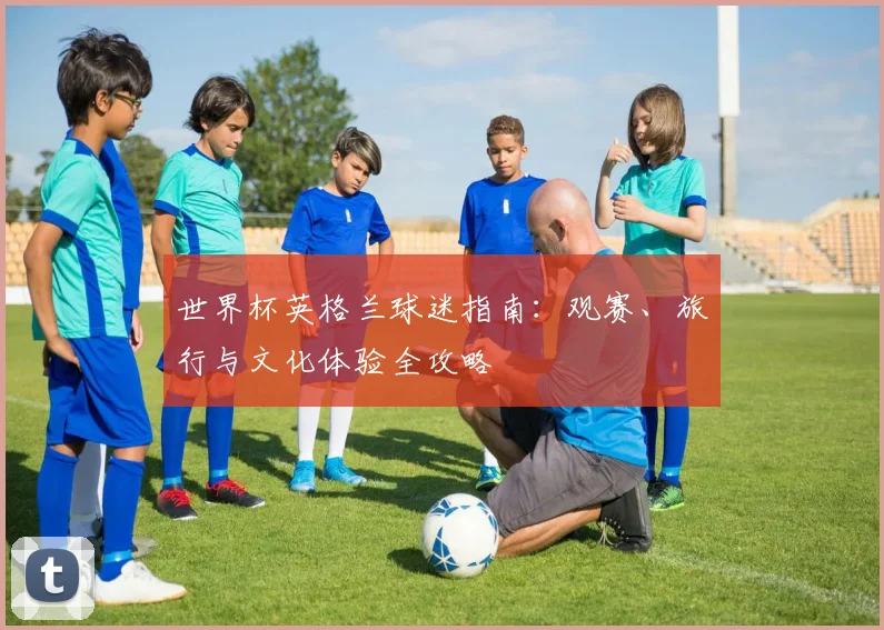 世界杯英格兰球迷指南:观赛、旅行与文化体验全攻略