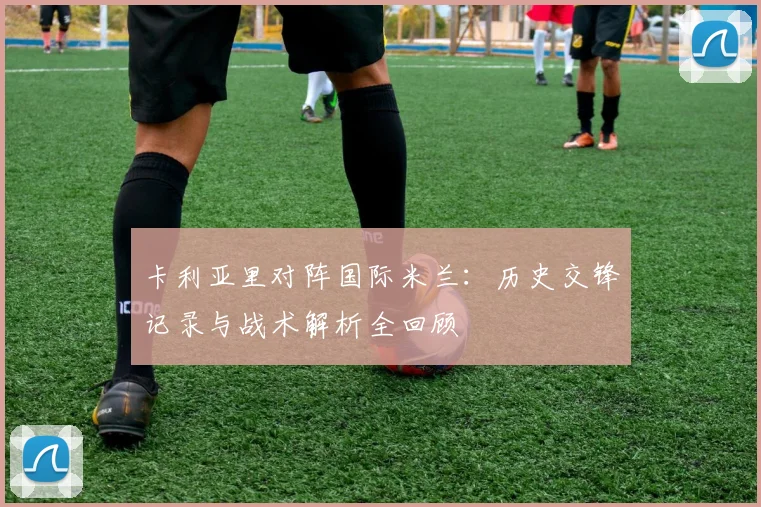卡利亚里对阵国际米兰：历史交锋记录与战术解析全回顾