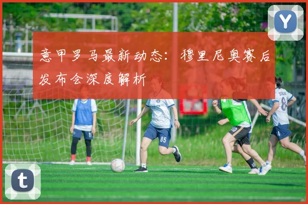 意甲罗马最新动态：穆里尼奥赛后发布会深度解析