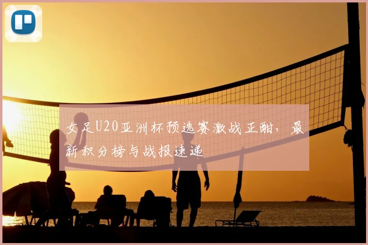 女足U20亚洲杯预选赛激战正酣，最新积分榜与战报速递