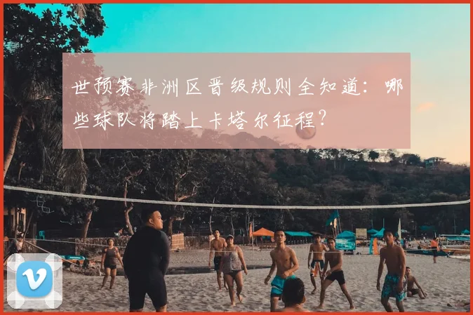 世预赛非洲区晋级规则全知道：哪些球队将踏上卡塔尔征程？