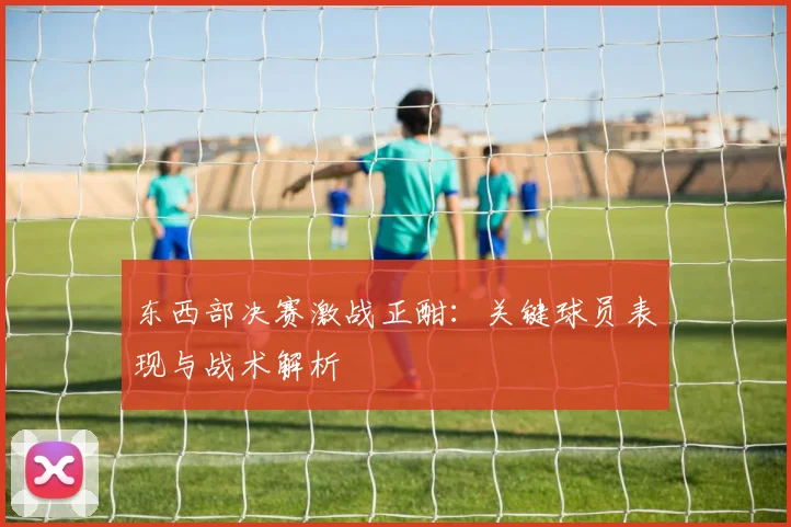 东西部决赛激战正酣：关键球员表现与战术解析