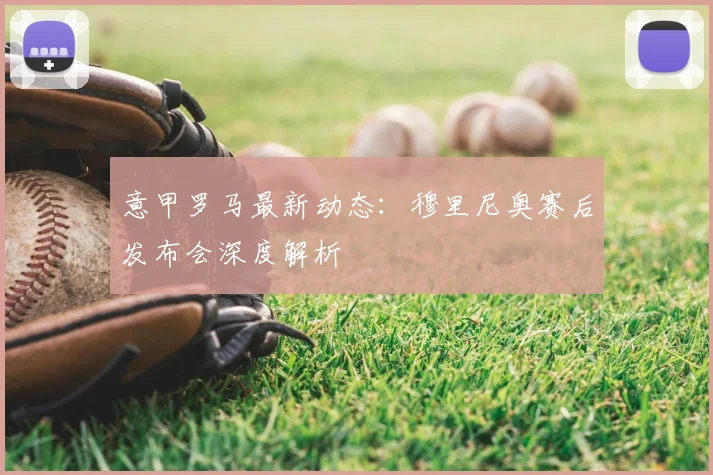 意甲罗马最新动态：穆里尼奥赛后发布会深度解析