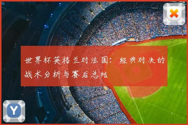 世界杯英格兰对法国：经典对决的战术分析与赛后总结